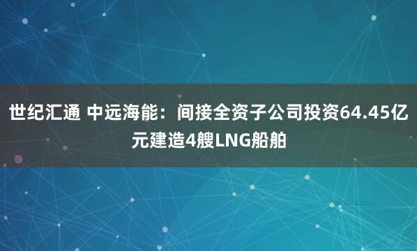 世纪汇通 中远海能：间接全资子公司投资64.45亿元建造4艘LNG船舶