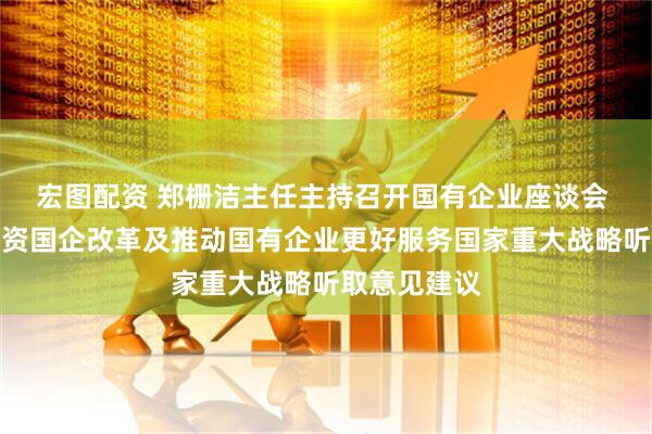 宏图配资 郑栅洁主任主持召开国有企业座谈会 围绕深化国资国企改革及推动国有企业更好服务国家重大战略听取意见建议