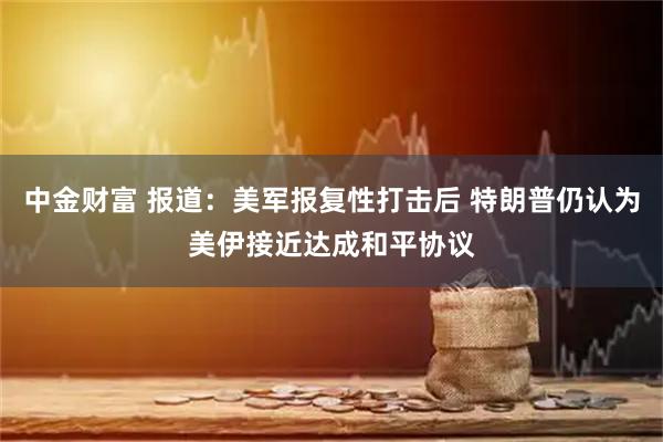 中金财富 报道：美军报复性打击后 特朗普仍认为美伊接近达成和平协议