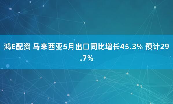 鸿E配资 马来西亚5月出口同比增长45.3% 预计29.7%