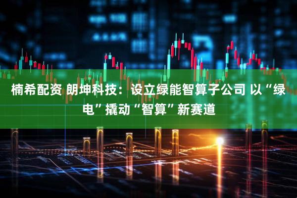 楠希配资 朗坤科技：设立绿能智算子公司 以“绿电”撬动“智算”新赛道