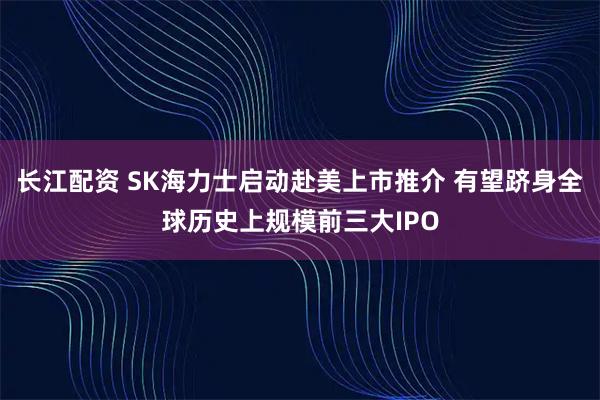长江配资 SK海力士启动赴美上市推介 有望跻身全球历史上规模前三大IPO
