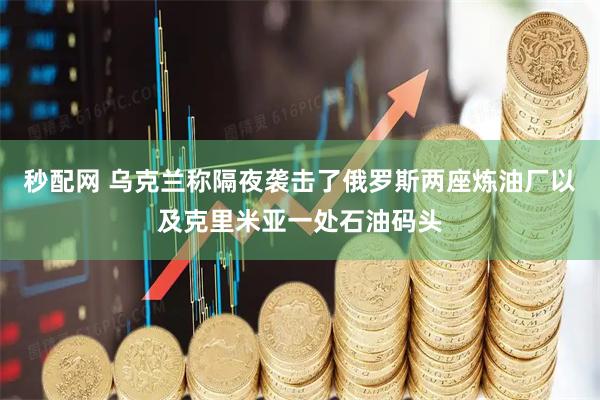 秒配网 乌克兰称隔夜袭击了俄罗斯两座炼油厂以及克里米亚一处石油码头