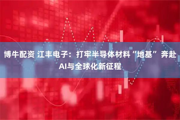 博牛配资 江丰电子：打牢半导体材料“地基” 奔赴AI与全球化新征程