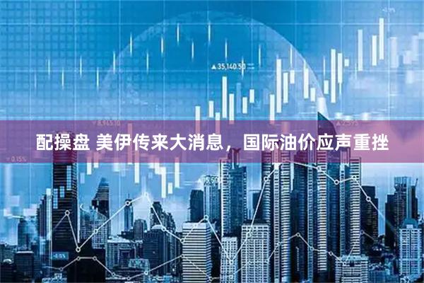 配操盘 美伊传来大消息，国际油价应声重挫