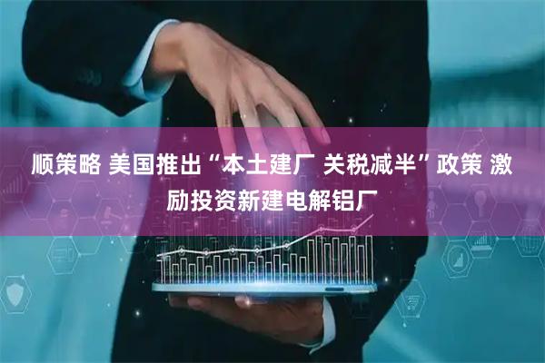 顺策略 美国推出“本土建厂 关税减半”政策 激励投资新建电解铝厂