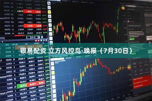 银易配资 立方风控鸟·晚报（7月30日）