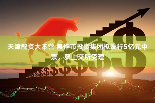 天津配资大本营 焦作市投资集团拟发行5亿元中票，获上交所受理