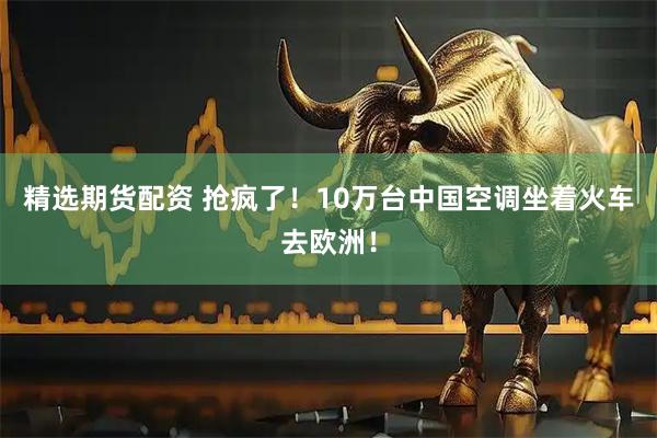 精选期货配资 抢疯了！10万台中国空调坐着火车去欧洲！